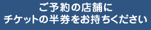 ご予約の店舗にチケットの半券をお持ちください