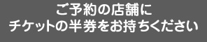 ご予約の店舗にチケットの半券をお持ちください