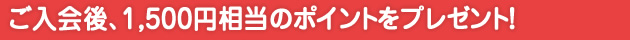 ご入会後、1,500円相当のポイントをプレゼント！